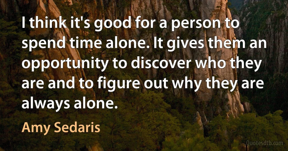 I think it's good for a person to spend time alone. It gives them an opportunity to discover who they are and to figure out why they are always alone. (Amy Sedaris)