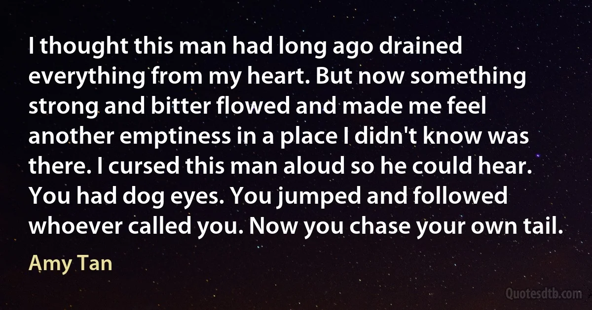 I thought this man had long ago drained everything from my heart. But now something strong and bitter flowed and made me feel another emptiness in a place I didn't know was there. I cursed this man aloud so he could hear. You had dog eyes. You jumped and followed whoever called you. Now you chase your own tail. (Amy Tan)