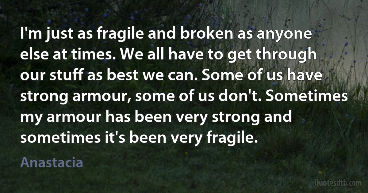 I'm just as fragile and broken as anyone else at times. We all have to get through our stuff as best we can. Some of us have strong armour, some of us don't. Sometimes my armour has been very strong and sometimes it's been very fragile. (Anastacia)