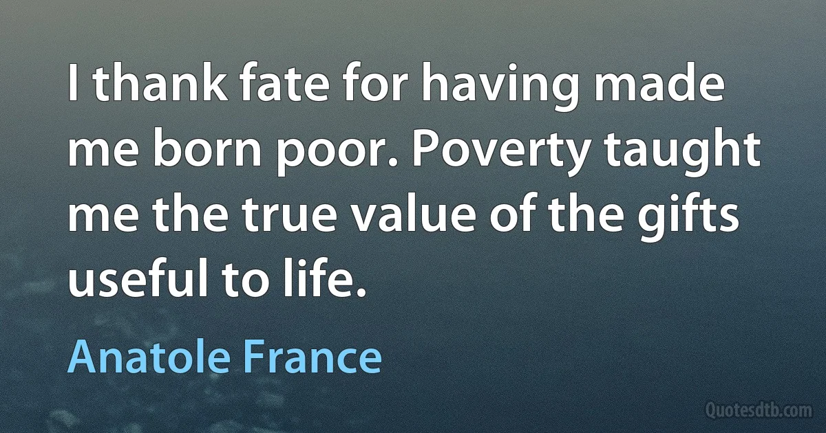 I thank fate for having made me born poor. Poverty taught me the true value of the gifts useful to life. (Anatole France)