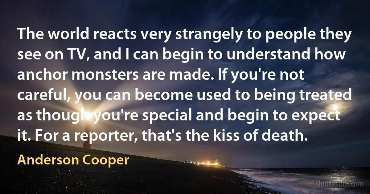 The world reacts very strangely to people they see on TV, and I can begin to understand how anchor monsters are made. If you're not careful, you can become used to being treated as though you're special and begin to expect it. For a reporter, that's the kiss of death. (Anderson Cooper)