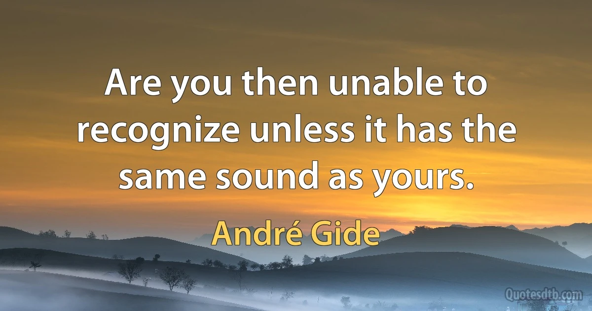 Are you then unable to recognize unless it has the same sound as yours. (André Gide)