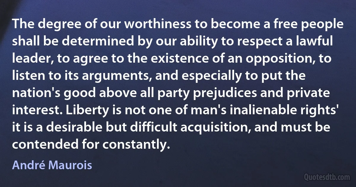 The degree of our worthiness to become a free people shall be determined by our ability to respect a lawful leader, to agree to the existence of an opposition, to listen to its arguments, and especially to put the nation's good above all party prejudices and private interest. Liberty is not one of man's inalienable rights' it is a desirable but difficult acquisition, and must be contended for constantly. (André Maurois)