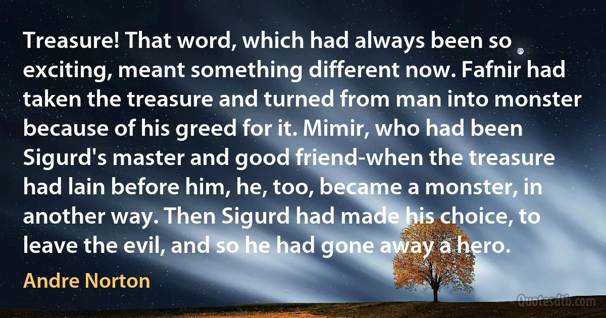 Treasure! That word, which had always been so exciting, meant something different now. Fafnir had taken the treasure and turned from man into monster because of his greed for it. Mimir, who had been Sigurd's master and good friend-when the treasure had lain before him, he, too, became a monster, in another way. Then Sigurd had made his choice, to leave the evil, and so he had gone away a hero. (Andre Norton)