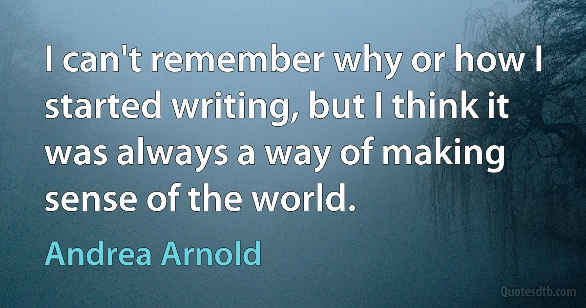 I can't remember why or how I started writing, but I think it was always a way of making sense of the world. (Andrea Arnold)