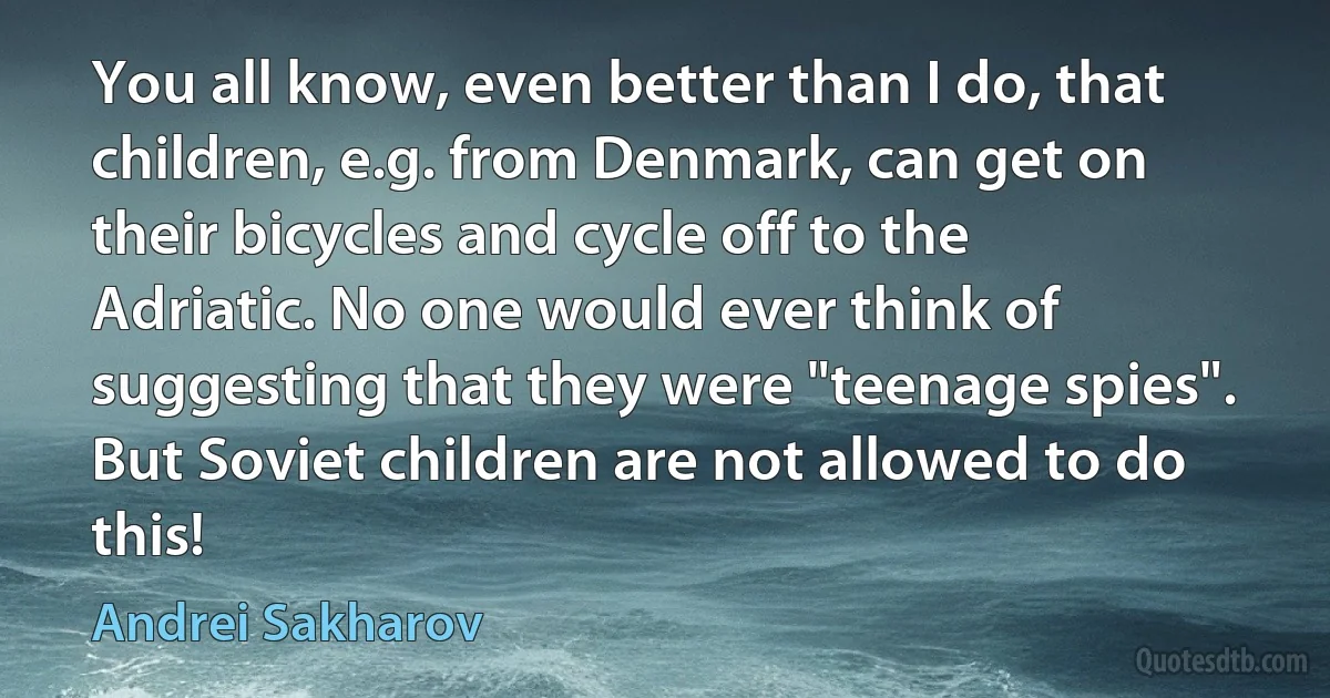 You all know, even better than I do, that children, e.g. from Denmark, can get on their bicycles and cycle off to the Adriatic. No one would ever think of suggesting that they were "teenage spies". But Soviet children are not allowed to do this! (Andrei Sakharov)