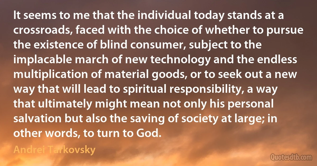 It seems to me that the individual today stands at a crossroads, faced with the choice of whether to pursue the existence of blind consumer, subject to the implacable march of new technology and the endless multiplication of material goods, or to seek out a new way that will lead to spiritual responsibility, a way that ultimately might mean not only his personal salvation but also the saving of society at large; in other words, to turn to God. (Andrei Tarkovsky)