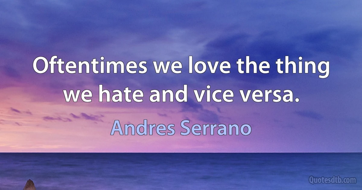 Oftentimes we love the thing we hate and vice versa. (Andres Serrano)