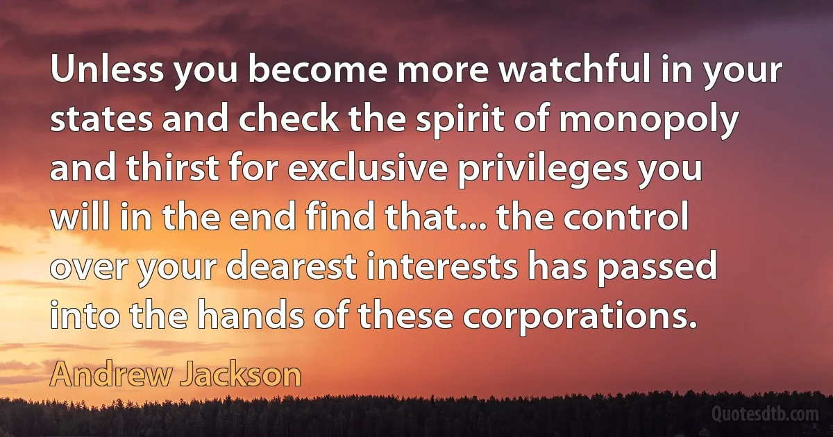 Unless you become more watchful in your states and check the spirit of monopoly and thirst for exclusive privileges you will in the end find that... the control over your dearest interests has passed into the hands of these corporations. (Andrew Jackson)