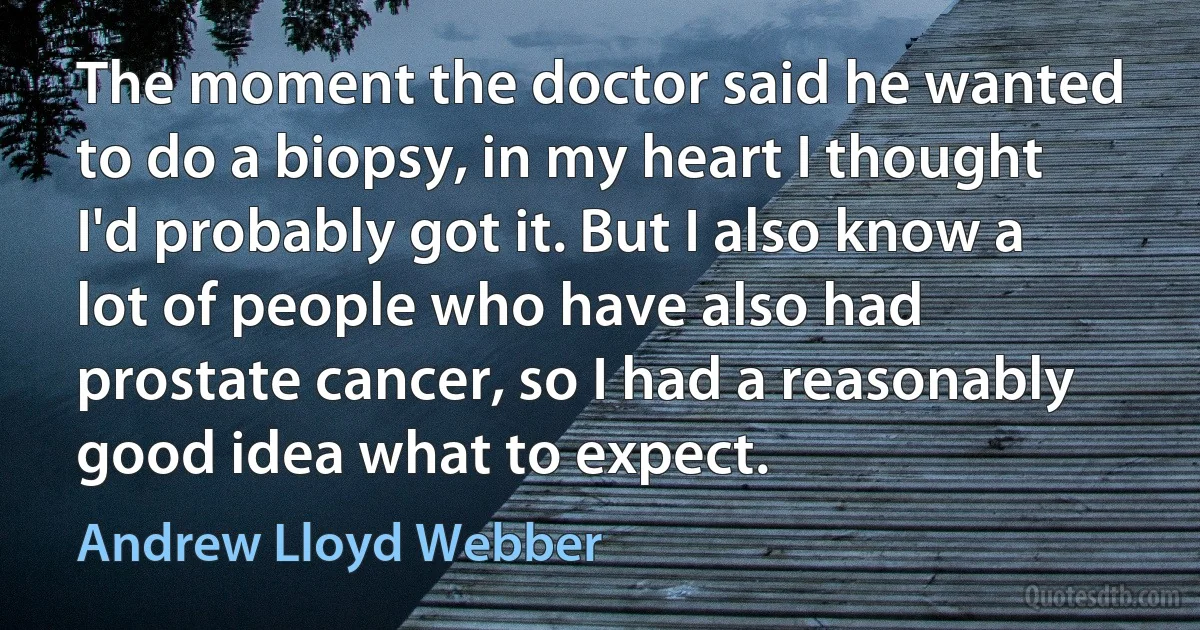 The moment the doctor said he wanted to do a biopsy, in my heart I thought I'd probably got it. But I also know a lot of people who have also had prostate cancer, so I had a reasonably good idea what to expect. (Andrew Lloyd Webber)