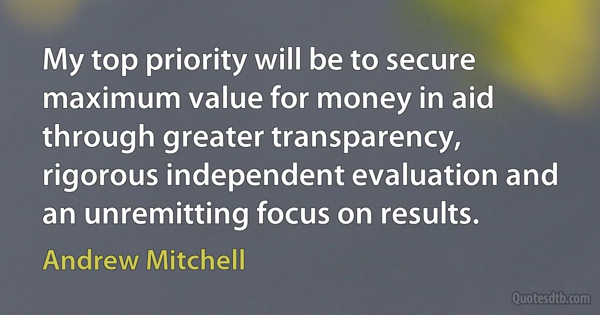 My top priority will be to secure maximum value for money in aid through greater transparency, rigorous independent evaluation and an unremitting focus on results. (Andrew Mitchell)