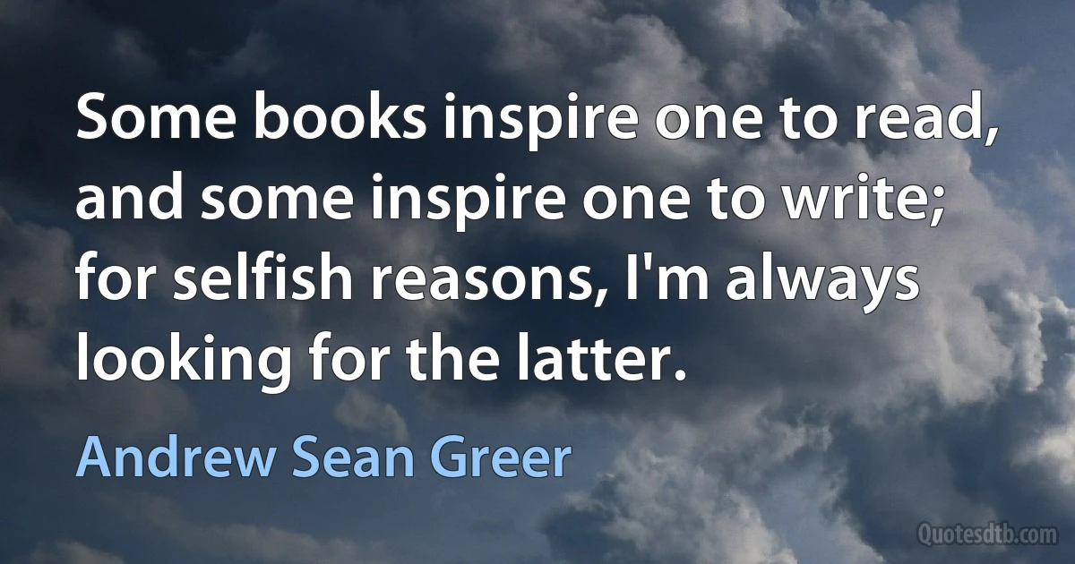 Some books inspire one to read, and some inspire one to write; for selfish reasons, I'm always looking for the latter. (Andrew Sean Greer)