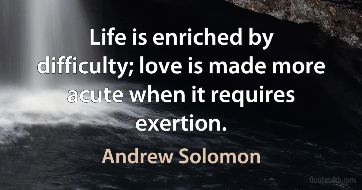 Life is enriched by difficulty; love is made more acute when it requires exertion. (Andrew Solomon)