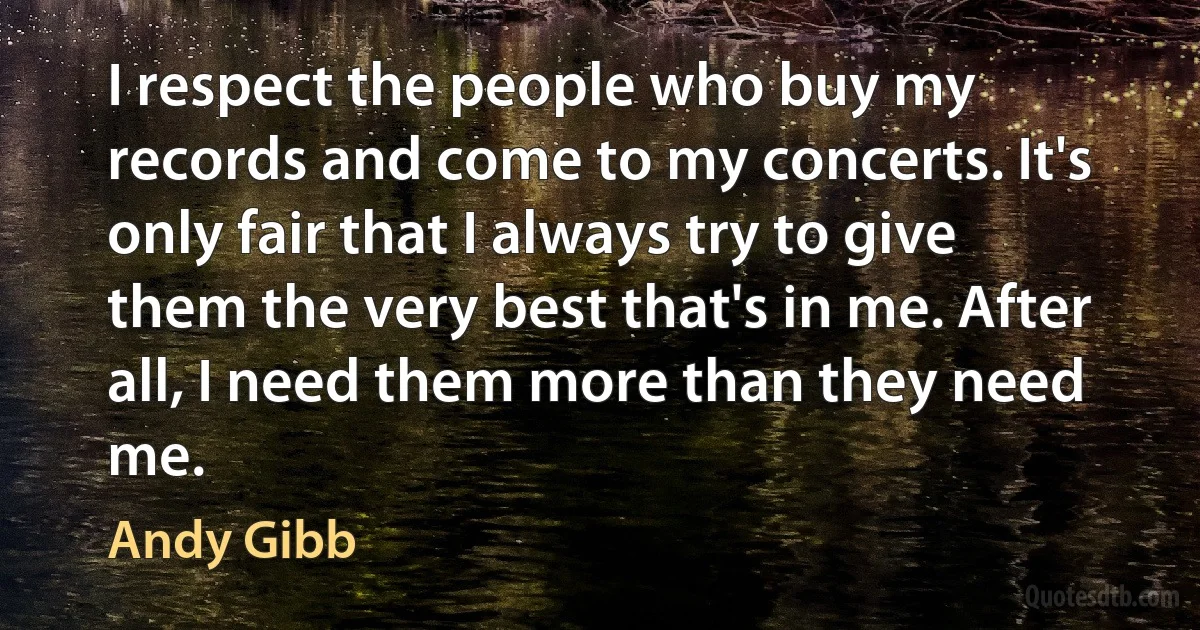 I respect the people who buy my records and come to my concerts. It's only fair that I always try to give them the very best that's in me. After all, I need them more than they need me. (Andy Gibb)