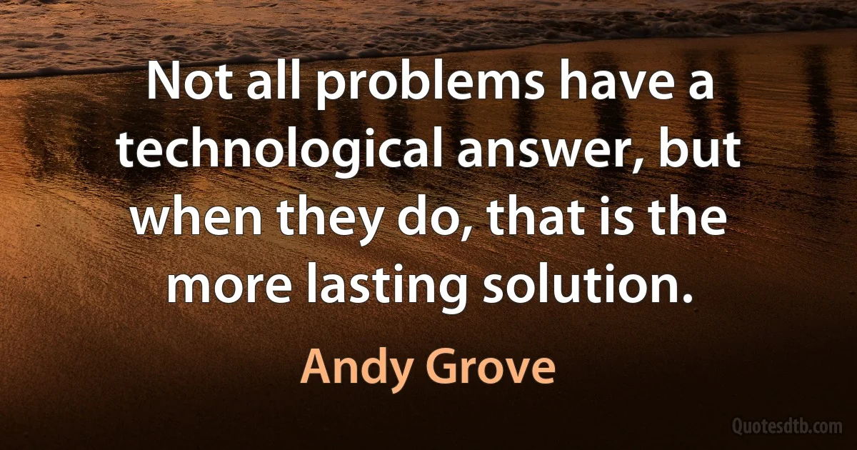 Not all problems have a technological answer, but when they do, that is the more lasting solution. (Andy Grove)