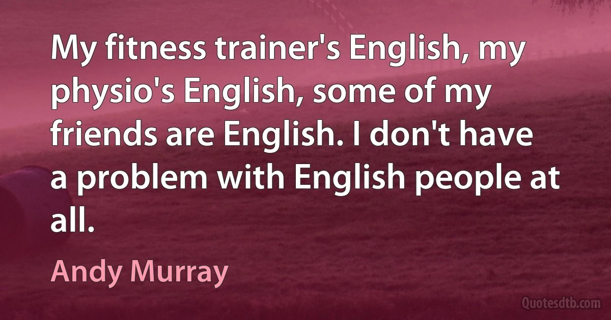 My fitness trainer's English, my physio's English, some of my friends are English. I don't have a problem with English people at all. (Andy Murray)