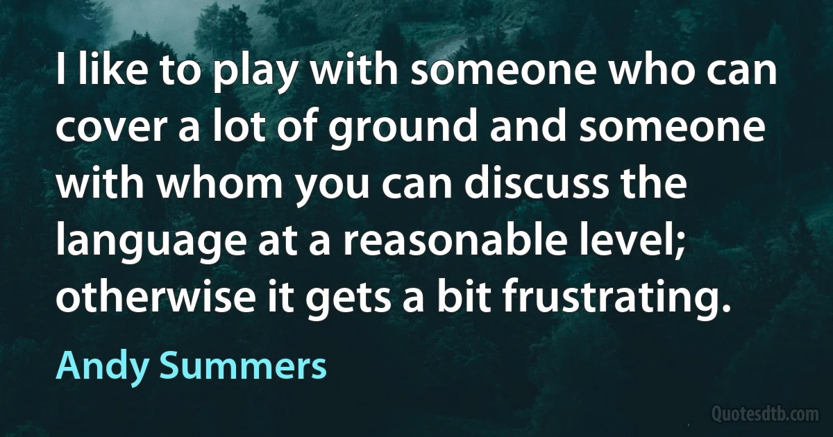 I like to play with someone who can cover a lot of ground and someone with whom you can discuss the language at a reasonable level; otherwise it gets a bit frustrating. (Andy Summers)