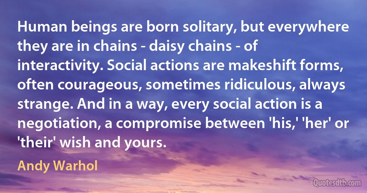 Human beings are born solitary, but everywhere they are in chains - daisy chains - of interactivity. Social actions are makeshift forms, often courageous, sometimes ridiculous, always strange. And in a way, every social action is a negotiation, a compromise between 'his,' 'her' or 'their' wish and yours. (Andy Warhol)