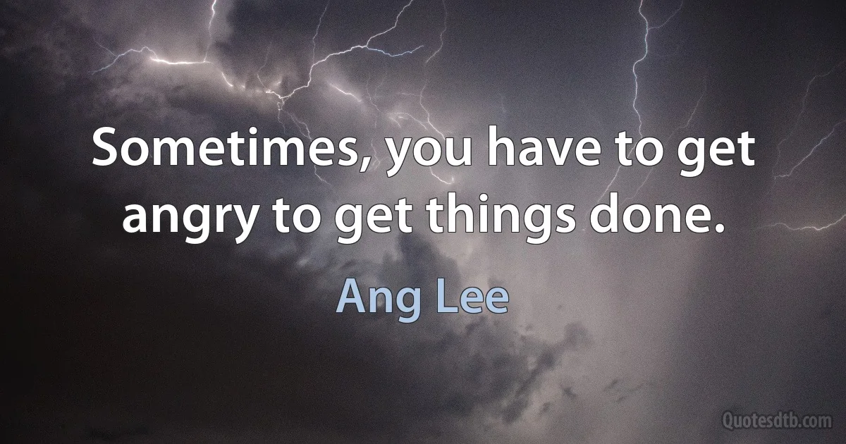 Sometimes, you have to get angry to get things done. (Ang Lee)