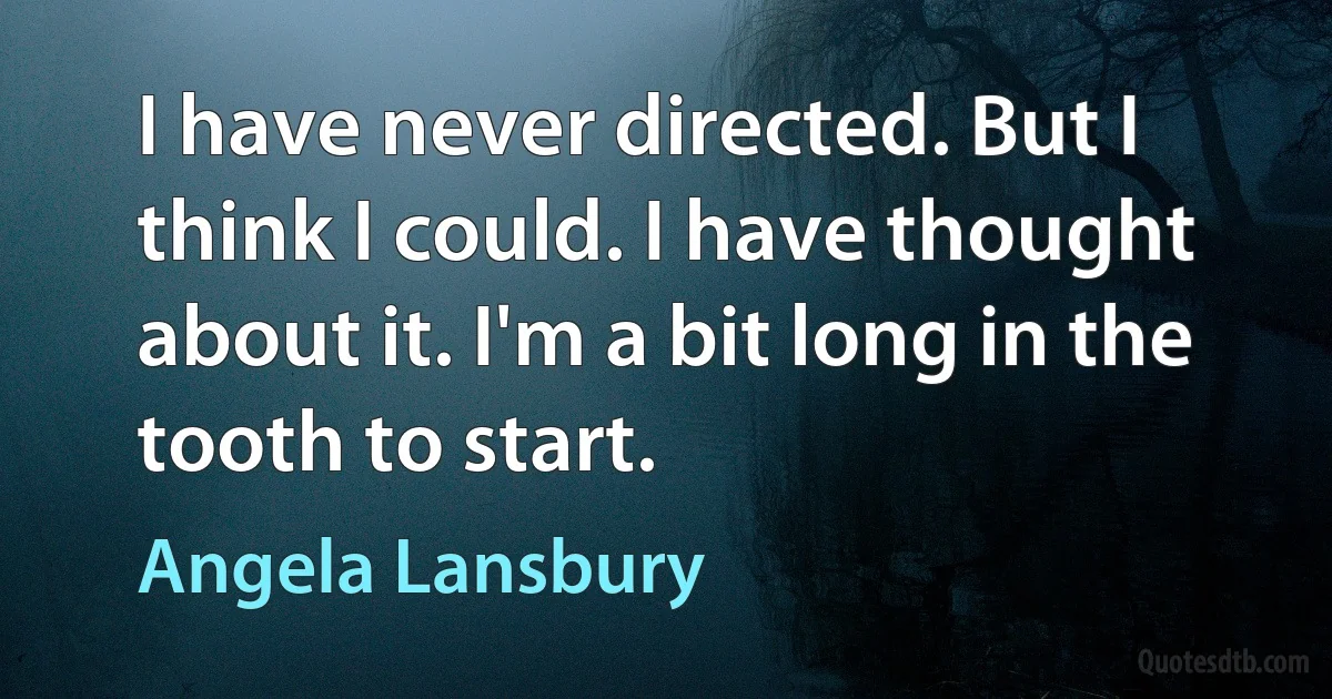 I have never directed. But I think I could. I have thought about it. I'm a bit long in the tooth to start. (Angela Lansbury)