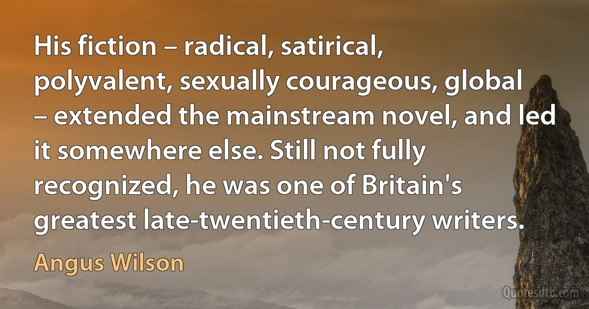 His fiction – radical, satirical, polyvalent, sexually courageous, global – extended the mainstream novel, and led it somewhere else. Still not fully recognized, he was one of Britain's greatest late-twentieth-century writers. (Angus Wilson)