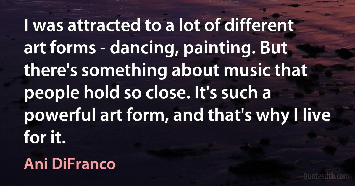 I was attracted to a lot of different art forms - dancing, painting. But there's something about music that people hold so close. It's such a powerful art form, and that's why I live for it. (Ani DiFranco)