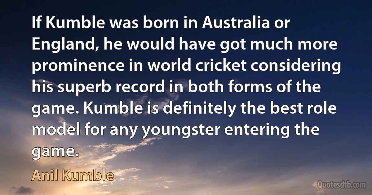 If Kumble was born in Australia or England, he would have got much more prominence in world cricket considering his superb record in both forms of the game. Kumble is definitely the best role model for any youngster entering the game. (Anil Kumble)