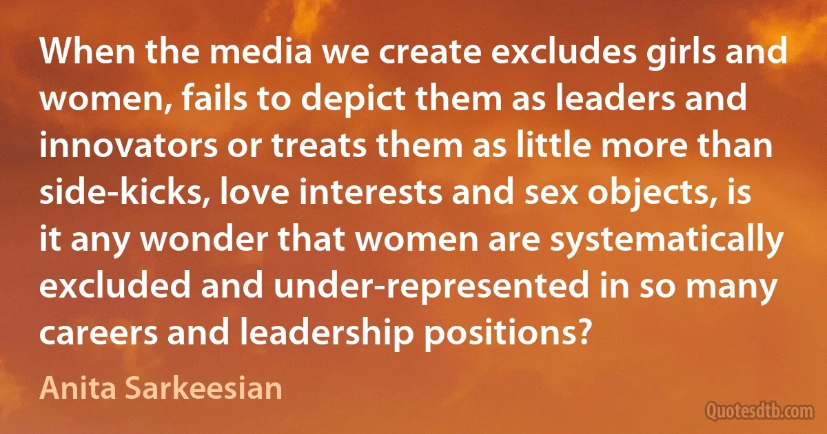 When the media we create excludes girls and women, fails to depict them as leaders and innovators or treats them as little more than side-kicks, love interests and sex objects, is it any wonder that women are systematically excluded and under-represented in so many careers and leadership positions? (Anita Sarkeesian)