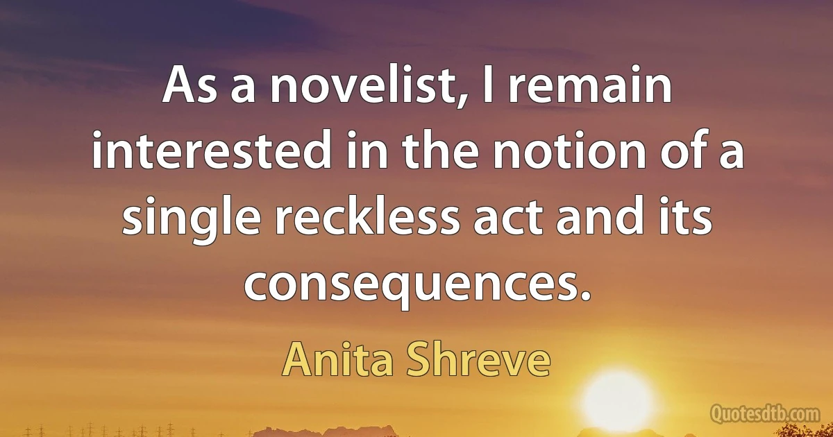 As a novelist, I remain interested in the notion of a single reckless act and its consequences. (Anita Shreve)