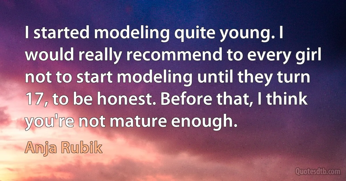 I started modeling quite young. I would really recommend to every girl not to start modeling until they turn 17, to be honest. Before that, I think you're not mature enough. (Anja Rubik)