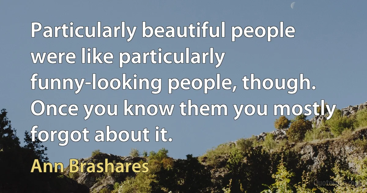 Particularly beautiful people were like particularly funny-looking people, though. Once you know them you mostly forgot about it. (Ann Brashares)