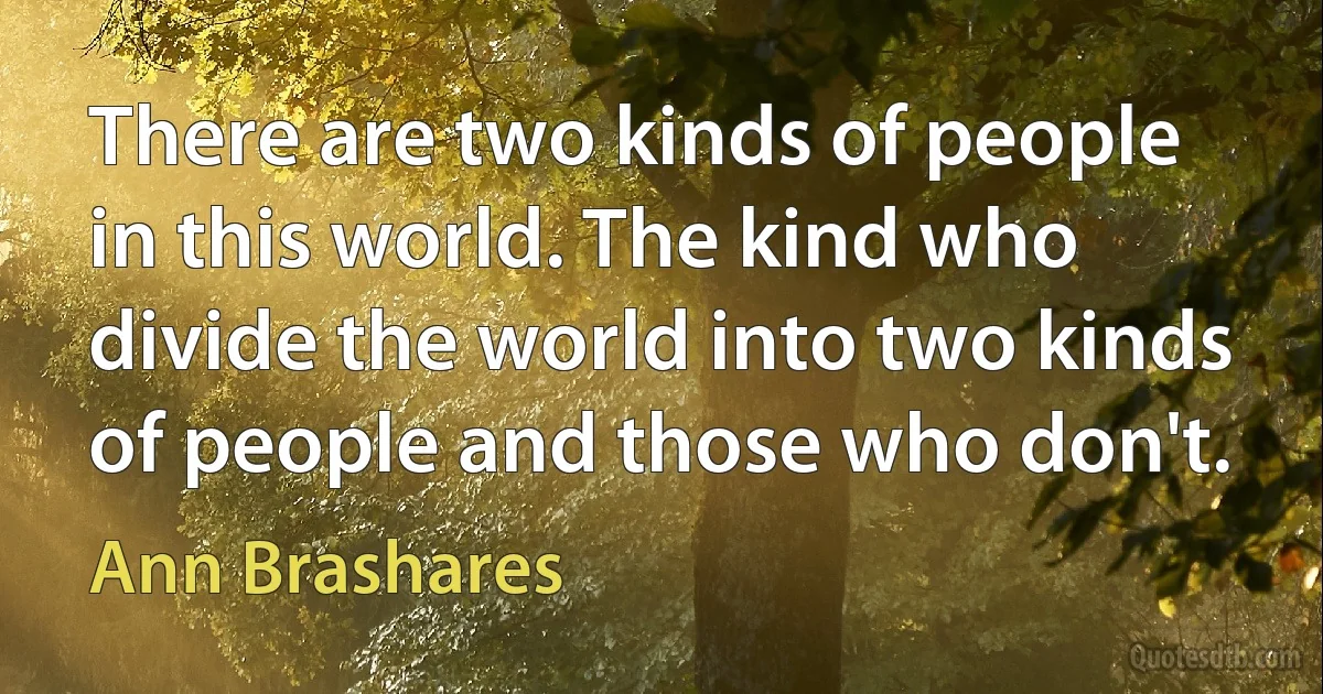 There are two kinds of people in this world. The kind who divide the world into two kinds of people and those who don't. (Ann Brashares)