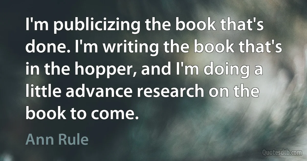 I'm publicizing the book that's done. I'm writing the book that's in the hopper, and I'm doing a little advance research on the book to come. (Ann Rule)