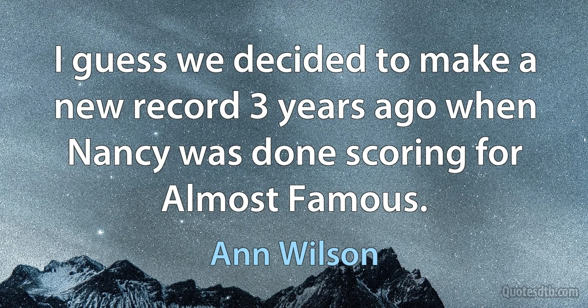 I guess we decided to make a new record 3 years ago when Nancy was done scoring for Almost Famous. (Ann Wilson)