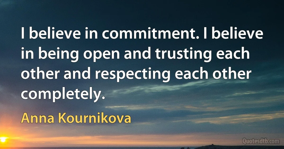 I believe in commitment. I believe in being open and trusting each other and respecting each other completely. (Anna Kournikova)