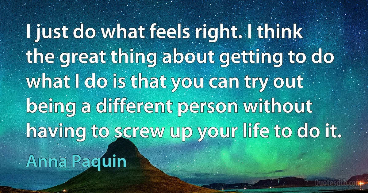 I just do what feels right. I think the great thing about getting to do what I do is that you can try out being a different person without having to screw up your life to do it. (Anna Paquin)