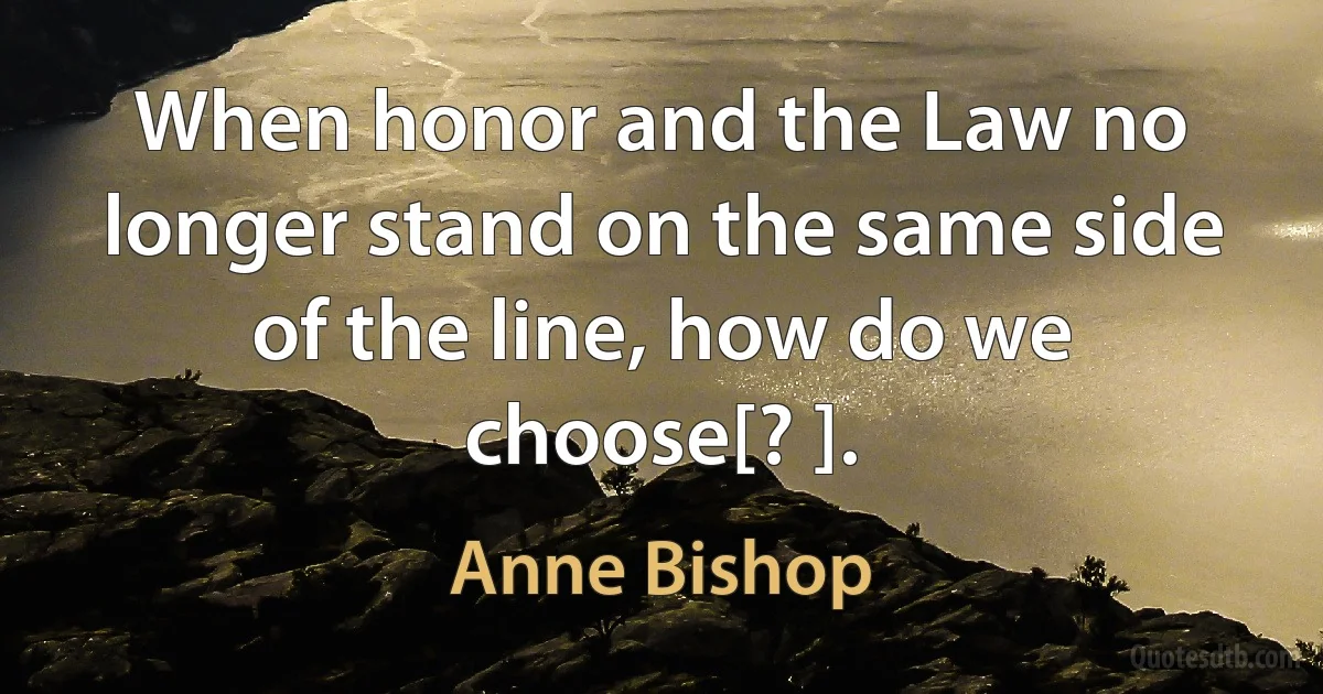 When honor and the Law no longer stand on the same side of the line, how do we choose[? ]. (Anne Bishop)