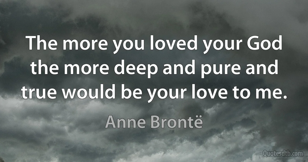 The more you loved your God the more deep and pure and true would be your love to me. (Anne Brontë)