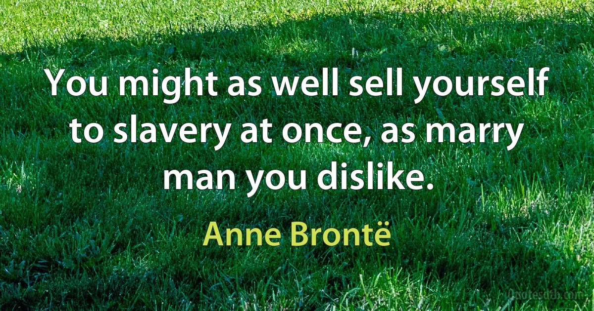 You might as well sell yourself to slavery at once, as marry man you dislike. (Anne Brontë)