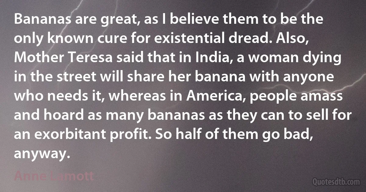 Bananas are great, as I believe them to be the only known cure for existential dread. Also, Mother Teresa said that in India, a woman dying in the street will share her banana with anyone who needs it, whereas in America, people amass and hoard as many bananas as they can to sell for an exorbitant profit. So half of them go bad, anyway. (Anne Lamott)