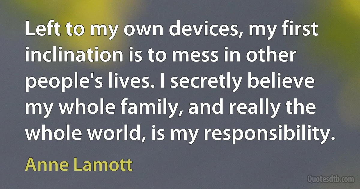 Left to my own devices, my first inclination is to mess in other people's lives. I secretly believe my whole family, and really the whole world, is my responsibility. (Anne Lamott)