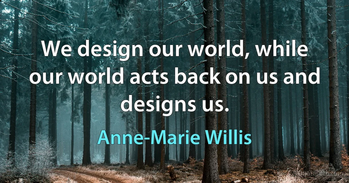 We design our world, while our world acts back on us and designs us. (Anne-Marie Willis)