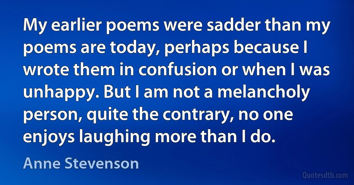 My earlier poems were sadder than my poems are today, perhaps because I wrote them in confusion or when I was unhappy. But I am not a melancholy person, quite the contrary, no one enjoys laughing more than I do. (Anne Stevenson)