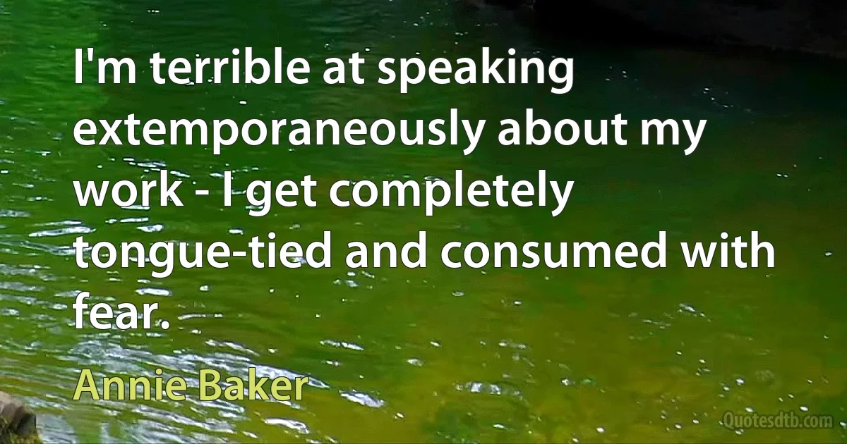 I'm terrible at speaking extemporaneously about my work - I get completely tongue-tied and consumed with fear. (Annie Baker)