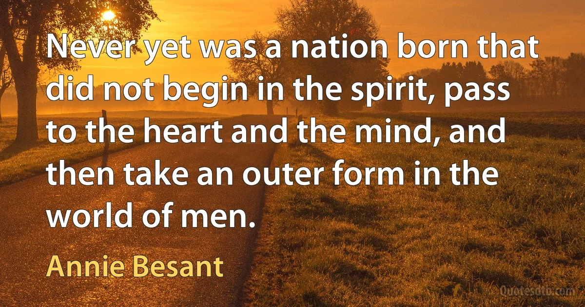 Never yet was a nation born that did not begin in the spirit, pass to the heart and the mind, and then take an outer form in the world of men. (Annie Besant)