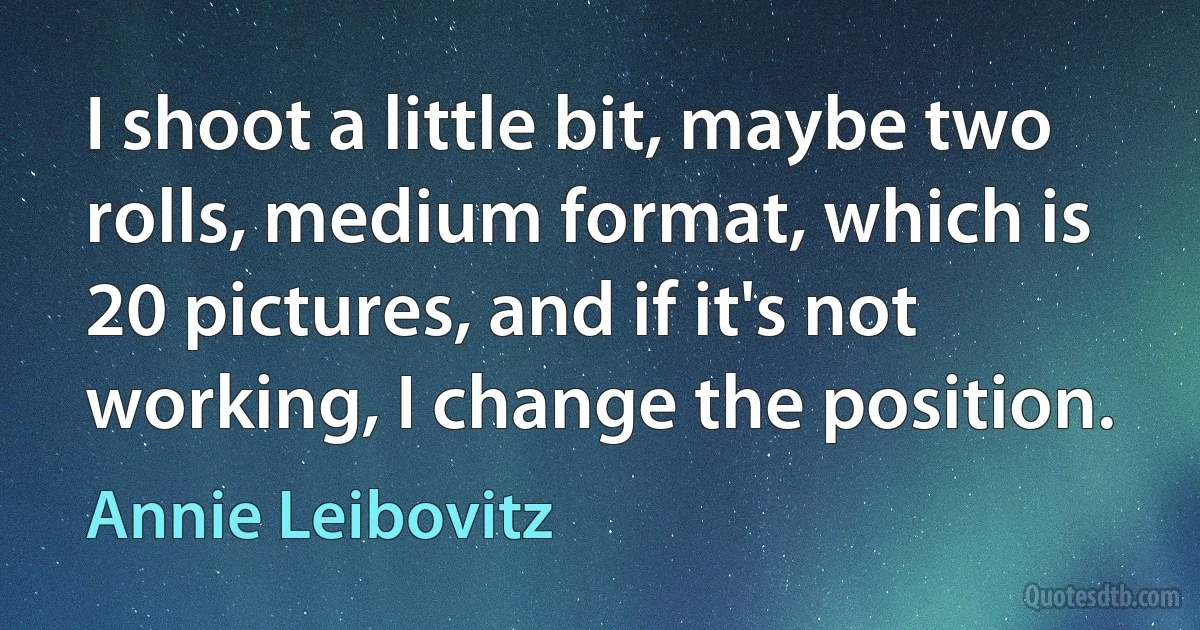 I shoot a little bit, maybe two rolls, medium format, which is 20 pictures, and if it's not working, I change the position. (Annie Leibovitz)