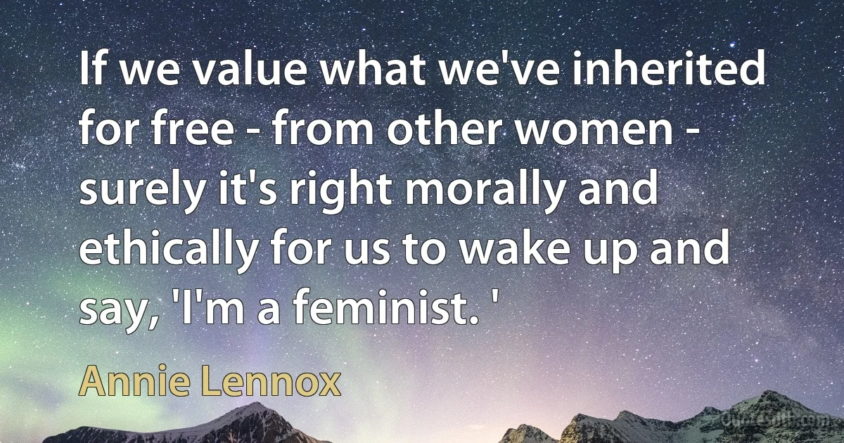 If we value what we've inherited for free - from other women - surely it's right morally and ethically for us to wake up and say, 'I'm a feminist. ' (Annie Lennox)