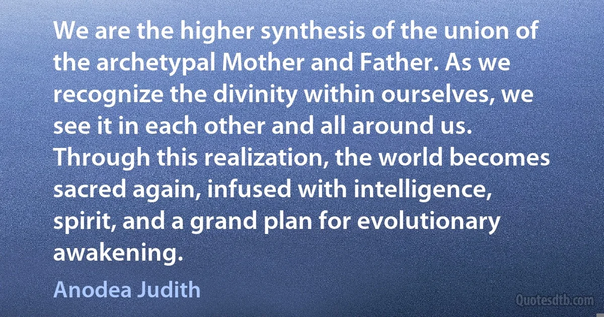 We are the higher synthesis of the union of the archetypal Mother and Father. As we recognize the divinity within ourselves, we see it in each other and all around us. Through this realization, the world becomes sacred again, infused with intelligence, spirit, and a grand plan for evolutionary awakening. (Anodea Judith)