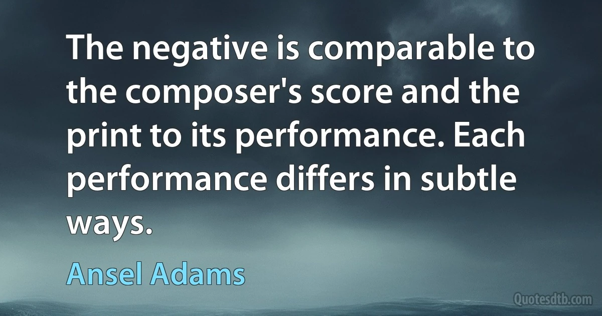 The negative is comparable to the composer's score and the print to its performance. Each performance differs in subtle ways. (Ansel Adams)