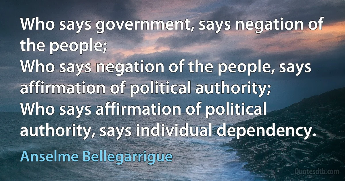 Who says government, says negation of the people;
Who says negation of the people, says affirmation of political authority;
Who says affirmation of political authority, says individual dependency. (Anselme Bellegarrigue)